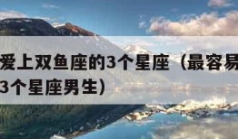 最容易爱上双鱼座的3个星座（最容易爱上双鱼座的3个星座男生）