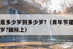 青年节是多少岁到多少岁?（青年节是多少岁到多少岁?国际上）